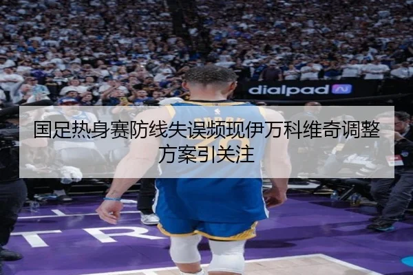 国足热身赛防线失误频现伊万科维奇调整方案引关注（QIANYISPORTS）