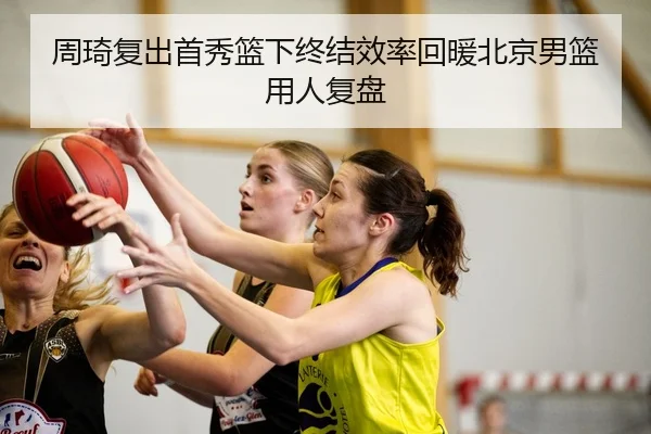 周琦复出首秀篮下终结效率回暖北京男篮用人复盘（QIANYISPORTS）